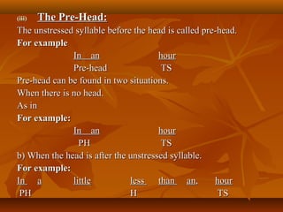 (iii)(iii) The Pre-Head:The Pre-Head:
The unstressed syllable before the head is called pre-head.The unstressed syllable before the head is called pre-head.
For exampleFor example
In anIn an hourhour
Pre-headPre-head TSTS
Pre-head can be found in two situations.Pre-head can be found in two situations.
When there is no head.When there is no head.
As inAs in
For example:For example:
In anIn an hourhour
PHPH TSTS
b) When the head is after the unstressed syllable.b) When the head is after the unstressed syllable.
For example:For example:
InIn aa littlelittle lessless thanthan anan,, hourhour
PHPH HH TSTS
 