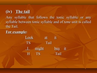 (iv)(iv) The tailThe tail
Any syllable that follows the tonic syllable or anyAny syllable that follows the tonic syllable or any
syllable between tonic syllable and of tone unit is calledsyllable between tonic syllable and of tone unit is called
the Tail.the Tail.
For exampleFor example::
LookLook atat itit
TSTS TailTail
II mightmight buybuy itit
HH TSTS TailTail
 