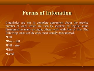 Forms of IntonationForms of Intonation
Linguistics are not in complete agreement about the preciseLinguistics are not in complete agreement about the precise
number of tones which are used by speakers of English somenumber of tones which are used by speakers of English some
distinguish as many as eight, others work with four or five. Thedistinguish as many as eight, others work with four or five. The
following tones are the ones most usually encountered.following tones are the ones most usually encountered.
FallFall
Rise – fallRise – fall
Fall – riseFall – rise
RiseRise
LevelLevel
 
