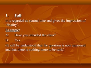 1.1. FallFall
It is regarded as neutral tone and gives the impression ofIt is regarded as neutral tone and gives the impression of
‘finality’.‘finality’.
ExampleExample::
A:A: Have you attended the class?Have you attended the class?
B:B: YesYes..
(It will be understood that the question is now answered(It will be understood that the question is now answered
and that there is nothing more to be said.)and that there is nothing more to be said.)
 