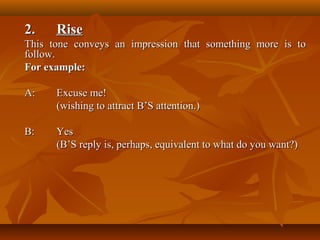 2.2. RiseRise
This tone conveys an impression that something more is toThis tone conveys an impression that something more is to
follow.follow.
For example:For example:
A:A: ExcuseExcuse me!me!
(wishing to attract B’S attention.)(wishing to attract B’S attention.)
B:B: YesYes
(B’S reply is, perhaps, equivalent to what do you want?)(B’S reply is, perhaps, equivalent to what do you want?)
 