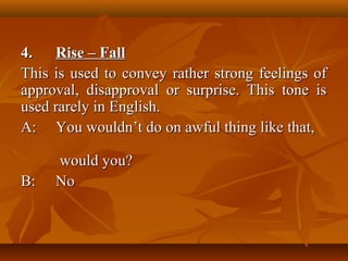 4.4. Rise – FallRise – Fall
This is used to convey rather strong feelings ofThis is used to convey rather strong feelings of
approval, disapproval or surprise. This tone isapproval, disapproval or surprise. This tone is
used rarely in English.used rarely in English.
A:A: You wouldn’t do on awful thing like that,You wouldn’t do on awful thing like that,
would you?would you?
B:B: NoNo
 