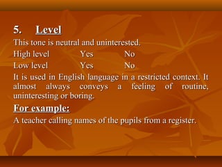 5.5. LevelLevel
This tone is neutral and uninterested.This tone is neutral and uninterested.
High levelHigh level YesYes NoNo
Low levelLow level YesYes NoNo
It is used in English language in a restricted context. ItIt is used in English language in a restricted context. It
almost always conveys a feeling of routine,almost always conveys a feeling of routine,
uninteresting or boring.uninteresting or boring.
For example:For example:
A teacher calling names of the pupils from a register.A teacher calling names of the pupils from a register.
 