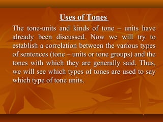 Uses of TonesUses of Tones
The tone-units and kinds of tone – units haveThe tone-units and kinds of tone – units have
already been discussed. Now we will try toalready been discussed. Now we will try to
establish a correlation between the various typesestablish a correlation between the various types
of sentences (tone – units or tone groups) and theof sentences (tone – units or tone groups) and the
tones with which they are generally said. Thus,tones with which they are generally said. Thus,
we will see which types of tones are used to saywe will see which types of tones are used to say
which type of tone units.which type of tone units.
 