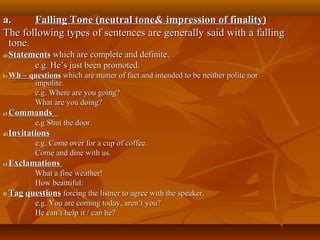 a.a. Falling Tone (neutral tone& impression of finality)Falling Tone (neutral tone& impression of finality)
The following types of sentences are generally said with a fallingThe following types of sentences are generally said with a falling
tone.tone.
a)a) StatementsStatements which are complete and definitewhich are complete and definite..
e.g. He’s just been promoted.e.g. He’s just been promoted.
b)b) Wh – questionsWh – questions which are matter of fact and intended to be neither polite norwhich are matter of fact and intended to be neither polite nor
impolite.impolite.
e.g. Where are you going?e.g. Where are you going?
What are you doing?What are you doing?
c)c) CommandsCommands
e.g Shut the door.e.g Shut the door.
d)d) InvitationsInvitations
e.g. Come over for a cup of coffee.e.g. Come over for a cup of coffee.
Come and dine with us.Come and dine with us.
e)e) ExclamationsExclamations
What a fine weather!What a fine weather!
How beautiful:How beautiful:
f)f) TagTag questionsquestions forcing the listner to agree with the speaker.forcing the listner to agree with the speaker.
e.g. You are coming todaye.g. You are coming today,, aren’t you?aren’t you?
He can’t help it / can he?He can’t help it / can he?
 