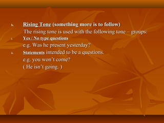 b.b. Rising ToneRising Tone (something more is to follow)(something more is to follow)
The rising tone is used with the following tone – groups:The rising tone is used with the following tone – groups:
i.i. Yes / No type questionsYes / No type questions
e.g. Was he present yesterday?e.g. Was he present yesterday?
ii.ii. StatementsStatements intended to be a questions.intended to be a questions.
e.g. you won’t come?e.g. you won’t come?
(( He isn’t going.He isn’t going. ))
 