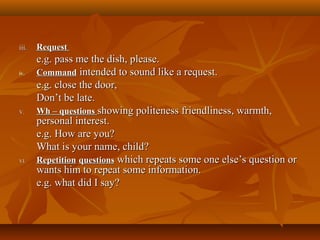 iii.iii. RequestRequest
e.g. pass me the dish, please.e.g. pass me the dish, please.
iv.iv. CommandCommand intended to sound like a request.intended to sound like a request.
e.g. close the door,e.g. close the door,
Don’t be late.Don’t be late.
V.V. Wh – questionsWh – questions showing politeness friendliness, warmth,showing politeness friendliness, warmth,
personal interest.personal interest.
e.g. How are you?e.g. How are you?
What is your name, child?What is your name, child?
VI.VI. RepetitionRepetition questionsquestions which repeats some one else’s question orwhich repeats some one else’s question or
wants him to repeat some information.wants him to repeat some information.
e.g. what did I say?e.g. what did I say?
 