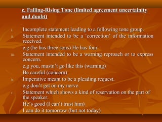 i.i. Incomplete statement leading to a following tone group.Incomplete statement leading to a following tone group.
ii.ii. Statement intended to be a ‘correction’ of the informationStatement intended to be a ‘correction’ of the information
received.received.
e.g (he has three sons) He has foure.g (he has three sons) He has four
iii.iii. Statement intended to be a warning reproach or to expressStatement intended to be a warning reproach or to express
concern.concern.
e.g you, mustn’t go like this (warning)e.g you, mustn’t go like this (warning)
Be careful (concern)Be careful (concern)
iv.iv. Imperative meant to be a pleading request.Imperative meant to be a pleading request.
e.g don’t get on my nervee.g don’t get on my nerve
v.v. Statement which shows a kind of reservation on the part ofStatement which shows a kind of reservation on the part of
the speaker.the speaker.
He’s good (I can’t trust him)He’s good (I can’t trust him)
I can do it tomorrow (but not today)I can do it tomorrow (but not today)
c. Falling-Rising Tone (limited agreement uncertainityc. Falling-Rising Tone (limited agreement uncertainity
and doubt)and doubt)
 