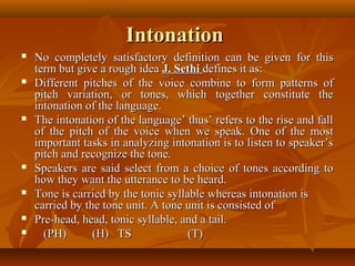 IntonationIntonation
 No completely satisfactory definition can be given for thisNo completely satisfactory definition can be given for this
term but give a rough ideaterm but give a rough idea J. SethiJ. Sethi defines it as:defines it as:
 Different pitches of the voice combine to form patterns ofDifferent pitches of the voice combine to form patterns of
pitch variation, or tones, which together constitute thepitch variation, or tones, which together constitute the
intonation of the language.intonation of the language.
 The intonation of the language’ thus’ refers to the rise and fallThe intonation of the language’ thus’ refers to the rise and fall
of the pitch of the voice when we speak. One of the mostof the pitch of the voice when we speak. One of the most
important tasks in analyzing intonation is to listen to speaker’simportant tasks in analyzing intonation is to listen to speaker’s
pitch and recognize the tone.pitch and recognize the tone.
 Speakers are said select from a choice of tones according toSpeakers are said select from a choice of tones according to
how they want the utterance to be heard.how they want the utterance to be heard.
 Tone is carried by the tonic syllable whereas intonation isTone is carried by the tonic syllable whereas intonation is
carried by the tone unit. A tone unit is consisted ofcarried by the tone unit. A tone unit is consisted of
 Pre-head, head, tonic syllable, and a tail.Pre-head, head, tonic syllable, and a tail.
 (PH)(PH) (H) TS (T)(H) TS (T)
 