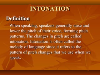 DefinitionDefinition
When speaking, speakers generally raise andWhen speaking, speakers generally raise and
lower the pitch of their voice, forming pitchlower the pitch of their voice, forming pitch
patterns. The changes in pitch are calledpatterns. The changes in pitch are called
intonation. Intonation is often called theintonation. Intonation is often called the
melody of language since it refers to themelody of language since it refers to the
pattern of pitch changes that we use when wepattern of pitch changes that we use when we
speakspeak..
INTONATIONINTONATION
 