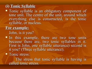(i)(i) Tonic SyllableTonic Syllable
 Tonic syllable is an obligatory component ofTonic syllable is an obligatory component of
tone unit. The centre of the unit, around whichtone unit. The centre of the unit, around which
everything else is constructed, is the toniceverything else is constructed, is the tonic
syllable, or nucleus.syllable, or nucleus.
For example:For example:
John, is it you?John, is it you?
 In this example, there are two tone unitsIn this example, there are two tone units
because there are, two tonic syllables in it.because there are, two tonic syllables in it.
First is John, one syllable utterance) second isFirst is John, one syllable utterance) second is
it you? (Three syllable utterance).it you? (Three syllable utterance).
 Tonic stress:Tonic stress:
The stress that tonic syllable is having isThe stress that tonic syllable is having is
called tonic stress.called tonic stress.
 