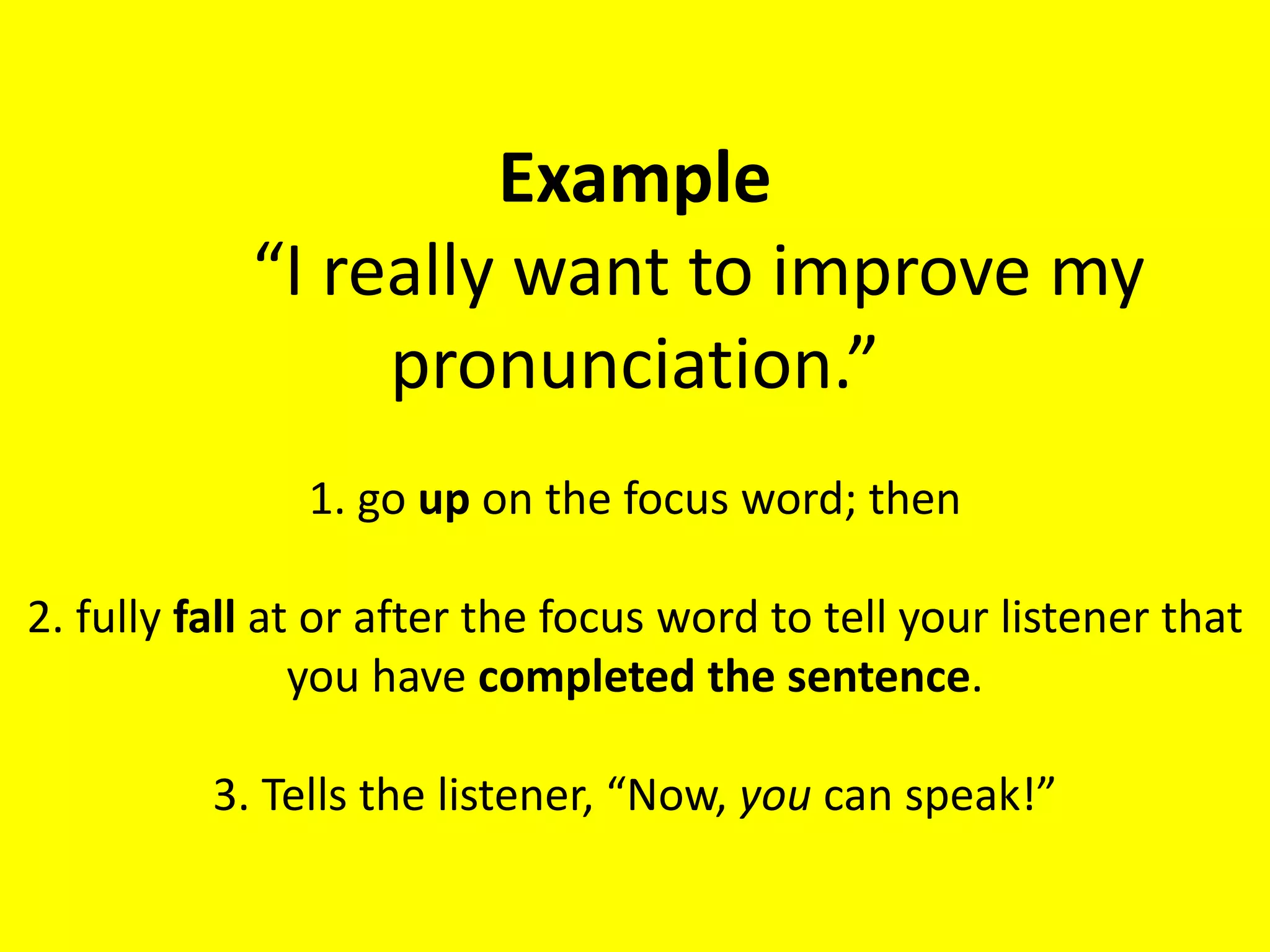 Example
“I really want to improve my
pronunciation.”
1. go up on the focus word; then
2. fully fall at or after the focus word to tell your listener that
you have completed the sentence.
3. Tells the listener, “Now, you can speak!”
 