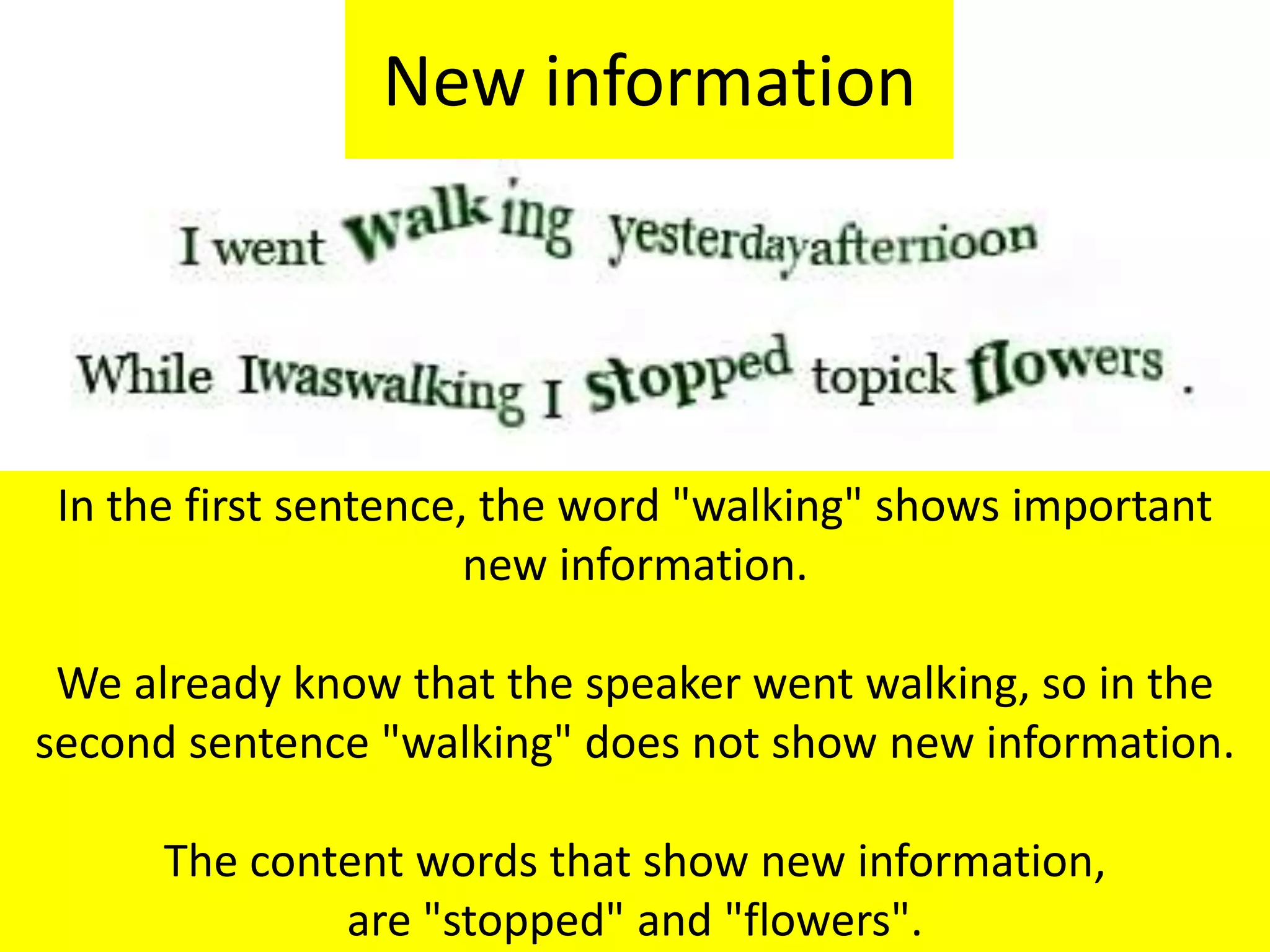 New information
In the first sentence, the word "walking" shows important
new information.
We already know that the speaker went walking, so in the
second sentence "walking" does not show new information.
The content words that show new information,
are "stopped" and "flowers".
 