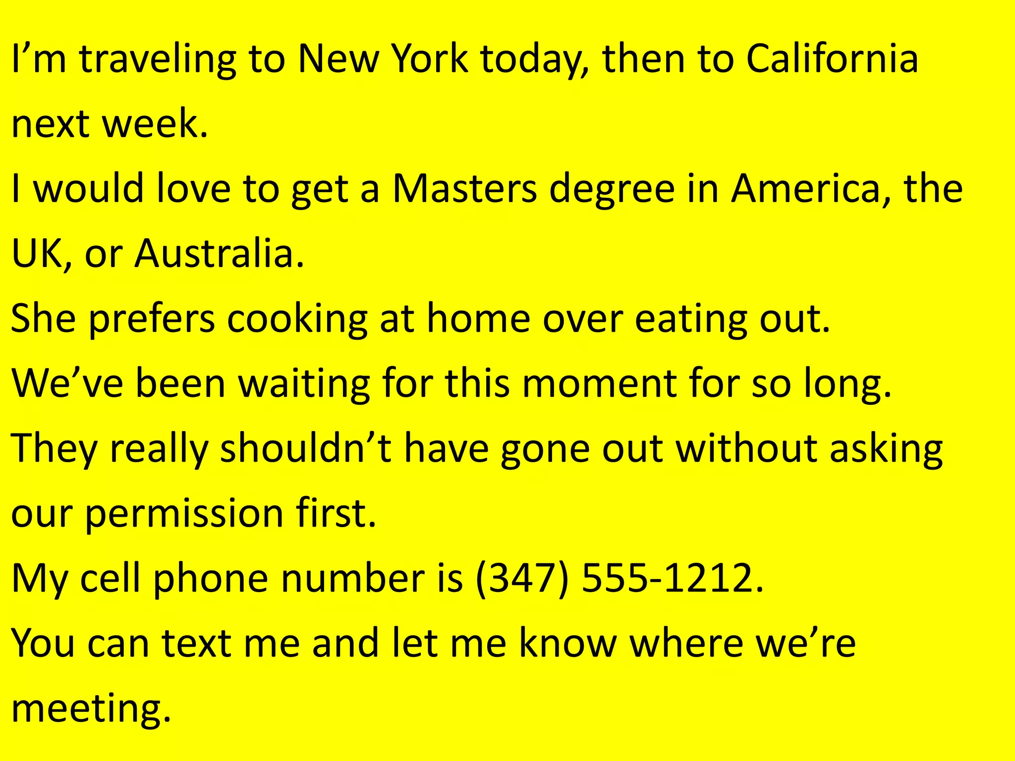 I’m traveling to New York today, then to California
next week.
I would love to get a Masters degree in America, the
UK, or Australia.
She prefers cooking at home over eating out.
We’ve been waiting for this moment for so long.
They really shouldn’t have gone out without asking
our permission first.
My cell phone number is (347) 555-1212.
You can text me and let me know where we’re
meeting.
 