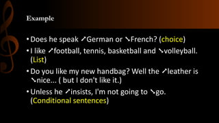 Example
•Does he speak ➚German or ➘French? (choice)
•I like ➚football, tennis, basketball and ➘volleyball.
(List)
•Do you like my new handbag? Well the ➚leather is
➘nice... ( but I don't like it.)
•Unless he ➚insists, I'm not going to ➘go.
(Conditional sentences)
 