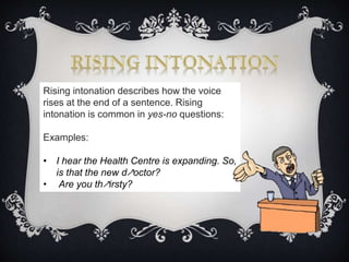 Rising intonation describes how the voice
rises at the end of a sentence. Rising
intonation is common in yes-no questions:
Examples:
• I hear the Health Centre is expanding. So,
is that the new d↗octor?
• Are you th↗irsty?
 