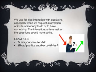 We use fall-rise intonation with questions,
especially when we request information
or invite somebody to do or to have
something. The intonation pattern makes
the questions sound more polite.
EXAMPLES:
• Is this your cam↘er↗a?
• Would you like another co↘ff↗ee?
 