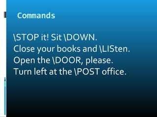 Commands
STOP it! Sit DOWN.
Close your books and LISten.
Open the DOOR, please.
Turn left at the POST office.
 