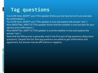 Tag questions
You LIVE here, /DON'T you? (The speaker thinks you live here but isn't sure and asks
for confirmation.)
You LIVE here, DON'T you? (The speaker is sure and expects the answer "yes".)
Nice WEATHer, /ISN'T it? (The speaker thinks that the weather is nice but asks for your
opinion and confirmation.)
Nice WEATHer, ISN'T it? (The speaker is sure the weather is nice and expects the
answer "yes".)
Note that the falling tone is generally used in the first part of tag questions (disjunctive
questions). Despite the fact that tag questions are asked to get confirmation and
agreement, the answer may be affirmative or negative.
 