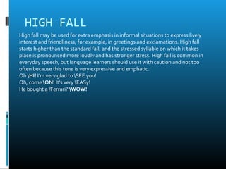 HIGH FALL
High fall may be used for extra emphasis in informal situations to express lively
interest and friendliness, for example, in greetings and exclamations. High fall
starts higher than the standard fall, and the stressed syllable on which it takes
place is pronounced more loudly and has stronger stress. High fall is common in
everyday speech, but language learners should use it with caution and not too
often because this tone is very expressive and emphatic.
Oh HI! I'm very glad to SEE you!
Oh, come ON! It's very EASy!
He bought a /Ferrari? WOW!
 