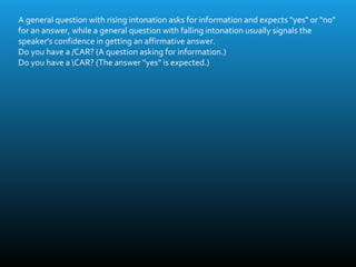 A general question with rising intonation asks for information and expects "yes" or "no"
for an answer, while a general question with falling intonation usually signals the
speaker's confidence in getting an affirmative answer.
Do you have a /CAR? (A question asking for information.)
Do you have a CAR? (The answer "yes" is expected.)
 