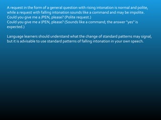 A request in the form of a general question with rising intonation is normal and polite,
while a request with falling intonation sounds like a command and may be impolite.
Could you give me a /PEN, please? (Polite request.)
Could you give me a PEN, please? (Sounds like a command; the answer "yes" is
expected.)
Language learners should understand what the change of standard patterns may signal,
but it is advisable to use standard patterns of falling intonation in your own speech.
 