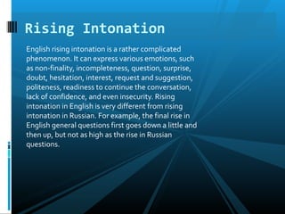 English rising intonation is a rather complicated
phenomenon. It can express various emotions, such
as non-finality, incompleteness, question, surprise,
doubt, hesitation, interest, request and suggestion,
politeness, readiness to continue the conversation,
lack of confidence, and even insecurity. Rising
intonation in English is very different from rising
intonation in Russian. For example, the final rise in
English general questions first goes down a little and
then up, but not as high as the rise in Russian
questions.
Rising Intonation
 