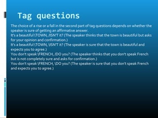 Tag questions
The choice of a rise or a fall in the second part of tag questions depends on whether the
speaker is sure of getting an affirmative answer.
It's a beautiful TOWN, /ISN'T it? (The speaker thinks that the town is beautiful but asks
for your opinion and confirmation.)
It's a beautiful TOWN, ISN'T it? (The speaker is sure that the town is beautiful and
expects you to agree.)
You don't speak FRENCH, /DO you? (The speaker thinks that you don't speak French
but is not completely sure and asks for confirmation.)
You don't speak FRENCH, DO you? (The speaker is sure that you don't speak French
and expects you to agree.)
 