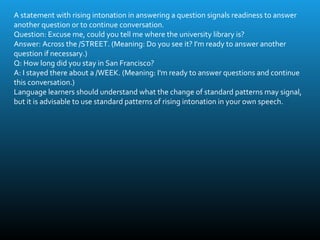 A statement with rising intonation in answering a question signals readiness to answer
another question or to continue conversation.
Question: Excuse me, could you tell me where the university library is?
Answer: Across the /STREET. (Meaning: Do you see it? I'm ready to answer another
question if necessary.)
Q: How long did you stay in San Francisco?
A: I stayed there about a /WEEK. (Meaning: I'm ready to answer questions and continue
this conversation.)
Language learners should understand what the change of standard patterns may signal,
but it is advisable to use standard patterns of rising intonation in your own speech.
 