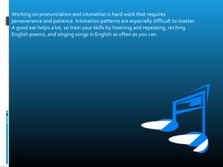 Working on pronunciation and intonation is hard work that requires
perseverance and patience. Intonation patterns are especially difficult to master.
A good ear helps a lot, so train your skills by listening and repeating, reciting
English poems, and singing songs in English as often as you can.
 