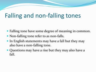 Falling and non-falling tones
 Falling tone have some degree of meaning in common.
 Non-falling tone refer to as non-falls.
 In English statements may have a fall but they may
also have a non-falling tone.
 Questions may have a rise but they may also have a
fall.
 