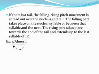  If there is a tail, the falling-rising pitch movement is
spread out over the nucleus and tail. The falling part
takes place on the nuclear syllable or between that
syllable and the next. The rising part takes place
towards the end of the tail and extends up to the last
syllable of IP.
Ex: /Almost.
 