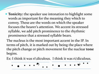  Tonicity: the speaker use intonation to highlight some
words as important for the meaning they which to
convey. These are the words on which the speaker
focuses the hearer’s attention. We accent its stressed
syllable, we add pitch prominence to the rhythmic
prominence that a stressed syllable bears.
The nucleus is the most important accent in the IP. In
terms of pitch, it is marked out by being the place where
the pitch change or pitch movement for the nuclear tone
begins.
Ex: I think it was ridiculous. I think it was ri/diculous.
 