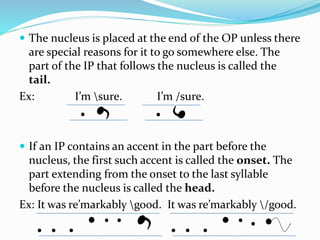  The nucleus is placed at the end of the OP unless there
are special reasons for it to go somewhere else. The
part of the IP that follows the nucleus is called the
tail.
Ex: I’m sure. I’m /sure.
 If an IP contains an accent in the part before the
nucleus, the first such accent is called the onset. The
part extending from the onset to the last syllable
before the nucleus is called the head.
Ex: It was re’markably good. It was re’markably /good.
 