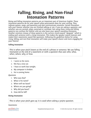 Falling, Rising, and Non-Final
Intonation Patterns
Rising and falling intonation patterns are an important part of American English. These
intonation patterns do for your speech what punctuation does for your writing. They
indicate pauses, stops, and questions and also communicate emotions. Varied intonation
tells your listener whether you are finished talking or not, if you are asking a question, and
whether you are excited, angry, surprised or confused. Not using these rising and falling
patterns can confuse the listener and can also leave your speech sounding monotone.
Another common misuse of these patterns is the current trend toward “upspeak,” which is
ending each sentence with a rising intonation. This makes the speaker sound insecure and
makes their statements sound like questions. Following the guidelines below for using
rising, falling, and non-final intonation will make your speech clearer and more engaging for
your listener.
Falling Intonation
This is when your pitch lowers at the end of a phrase or sentence. We use falling
intonation at the end of a statement or with a question that uses who, what,
when, where, why, or how.
Statements
1. I went to the store.
2. She has a new car.
3. I have to work late tonight.
4. My computer is broken.
5. He is coming home.
Questions
1. Who was that?
2. What is his name?
3. When will we leave?
4. Where are you going?
5. Why did you leave?
6. How did he fall?
Rising Intonation
This is when your pitch goes up. It is used when asking a yes/no question.
Statements
http://www.losemyaccent.com © 2010-2014 Lisa Scott. All rights reserved.
 