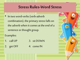 Stress Rules-Word Stress
• In two word-verbs (verb-adverb
combination), the primary stress falls on
the adverb when it comes at the end of a
sentence or thought group.
Examples:
1. call UP 3. sitDOWN
2. get OFF 4. come IN
 