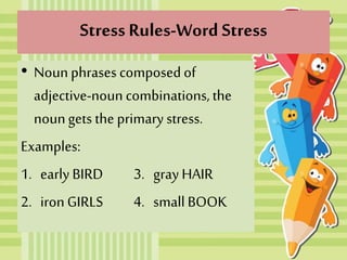 Stress Rules-Word Stress
• Nounphrases composedof
adjective-noun combinations, the
noungets the primary stress.
Examples:
1. early BIRD 3. gray HAIR
2. ironGIRLS 4. small BOOK
 