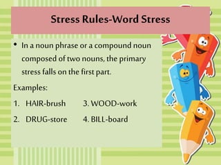 Stress Rules-Word Stress
• In a noun phraseor a compoundnoun
composed of two nouns, the primary
stress fallson the firstpart.
Examples:
1. HAIR-brush 3. WOOD-work
2. DRUG-store 4. BILL-board
 