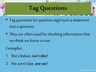 Tag Questions
• Tag questions (or question tags) turn a statement
into a question.
• Theyare often used for checkinginformation that
we think we knowis true.
Examples:
1. She's Italian, isn't she?
2. We aren't late, are we?
 