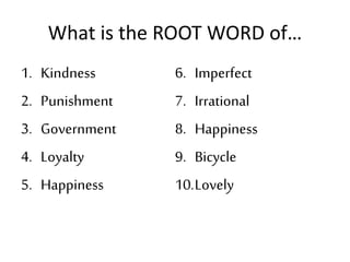 What is the ROOT WORD of…
1. Kindness
2. Punishment
3. Government
4. Loyalty
5. Happiness
6. Imperfect
7. Irrational
8. Happiness
9. Bicycle
10.Lovely
 