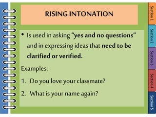RISING INTONATION
• Is used in asking “yes and no questions”
and inexpressing ideas that needto be
clarifiedorverified.
Examples:
1. Do youloveyour classmate?
2. What is yourname again?
 
