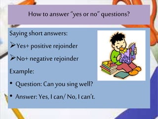 How to answer “yes or no”questions?
Sayingshort answers:
Yes+ positive rejoinder
No+negative rejoinder
Example:
• Question:Can yousing well?
• Answer: Yes, I can/ No,I can’t.
 