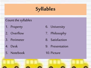 Syllables
Count the syllables
1. Property
2. Overflow
3. Perimeter
4. Desk
5. Notebook
6. University
7. Philosophy
8. Satisfaction
9. Presentation
10.Picture
 
