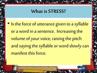 What is STRESS?
• Is the force of utterance given to a syllable
or a wordin a sentence. Increasing the
volume ofyour voice,raising the pitch
and saying the syllable or wordslowly can
manifest this force.
 