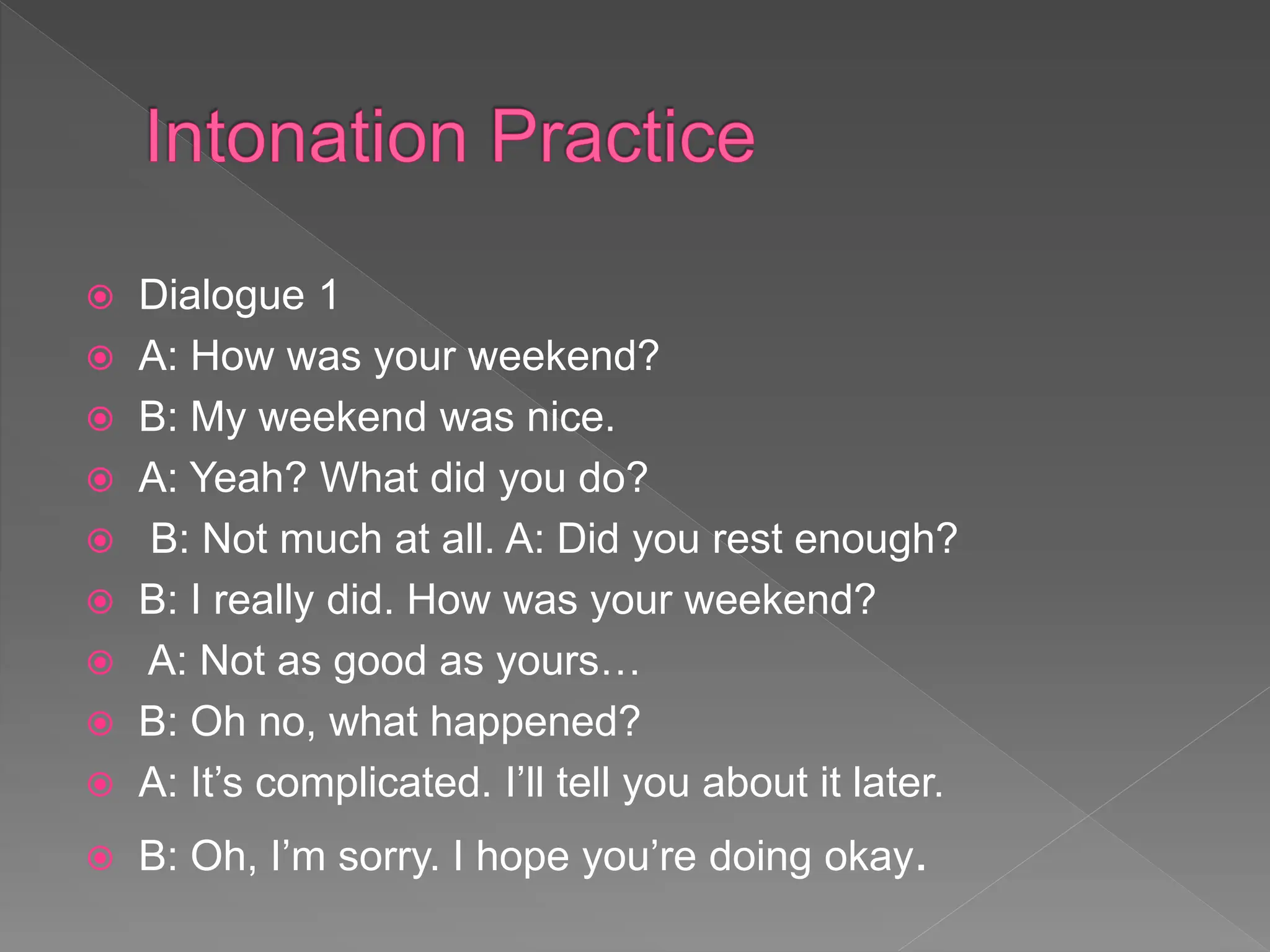  Dialogue 1
 A: How was your weekend?
 B: My weekend was nice.
 A: Yeah? What did you do?
 B: Not much at all. A: Did you rest enough?
 B: I really did. How was your weekend?
 A: Not as good as yours…
 B: Oh no, what happened?
 A: It’s complicated. I’ll tell you about it later.
 B: Oh, I’m sorry. I hope you’re doing okay.
 