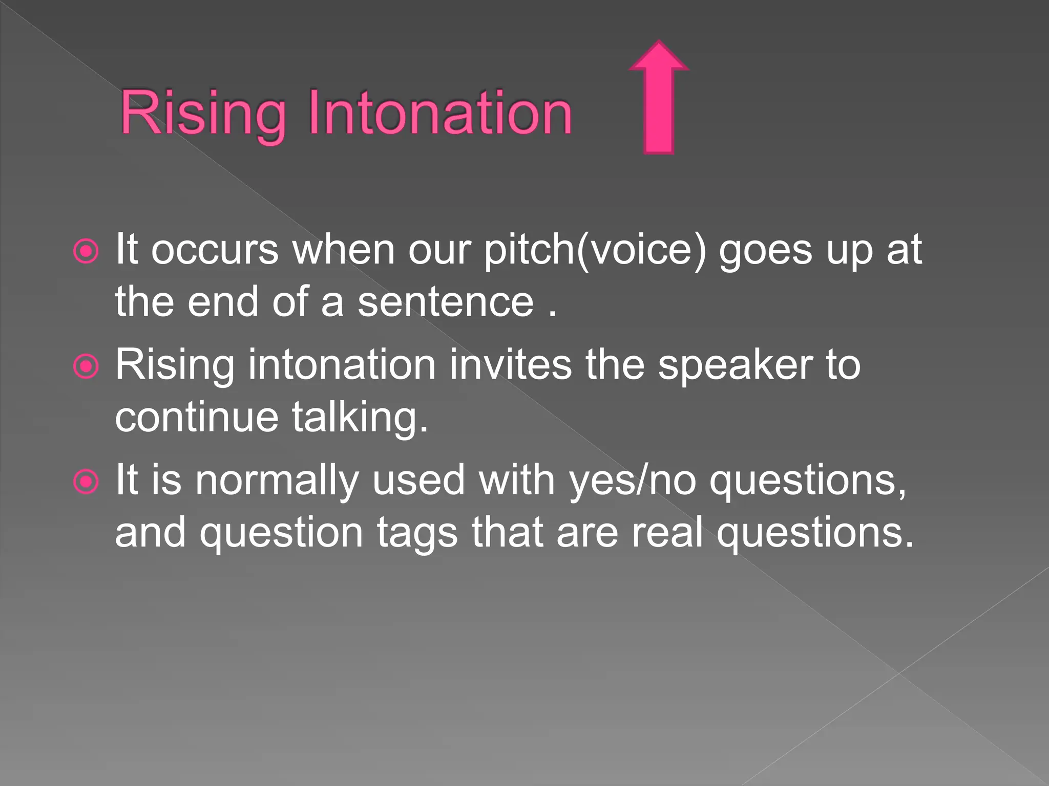 It occurs when our pitch(voice) goes up at
the end of a sentence .
 Rising intonation invites the speaker to
continue talking.
 It is normally used with yes/no questions,
and question tags that are real questions.
 