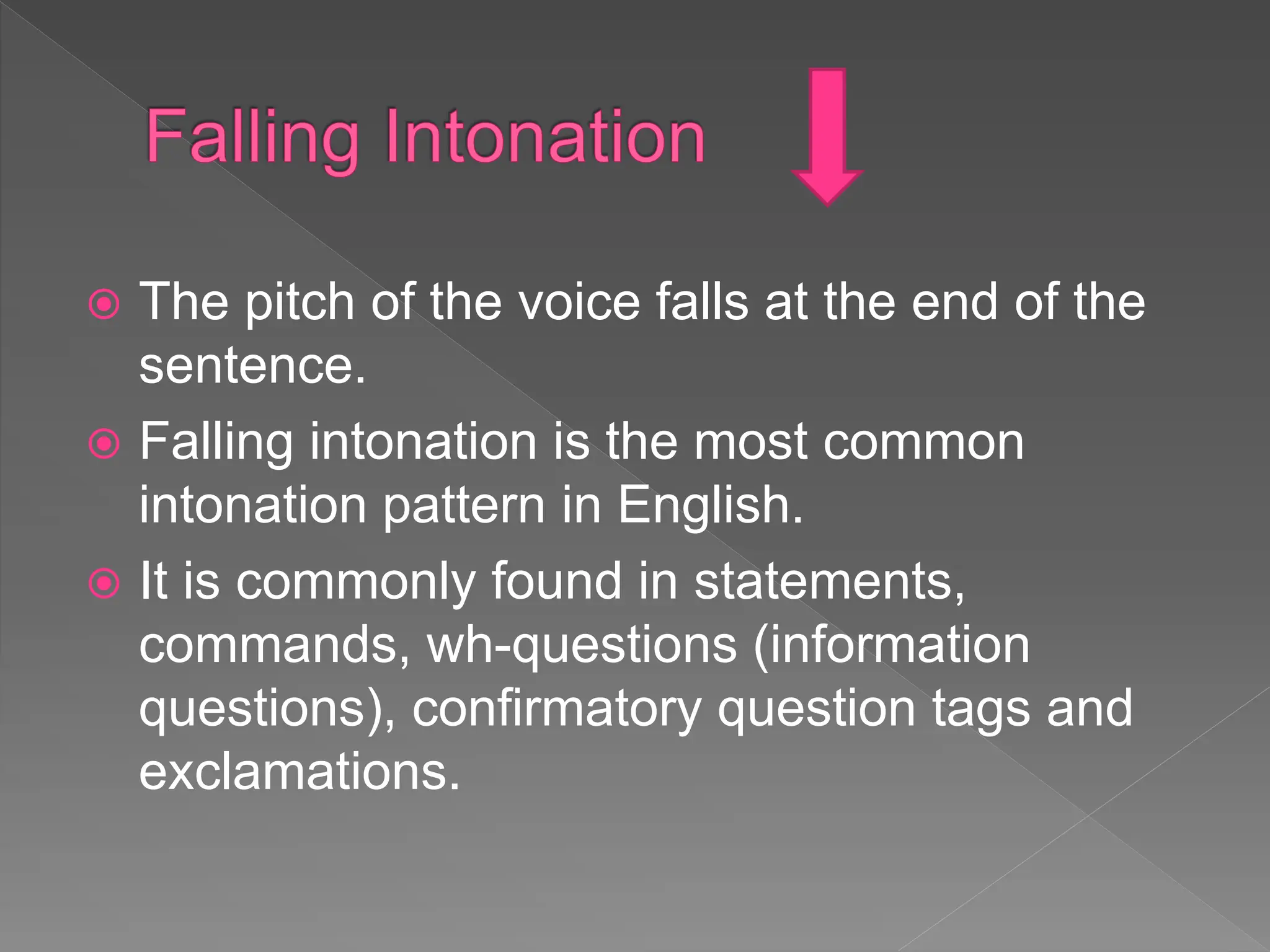  The pitch of the voice falls at the end of the
sentence.
 Falling intonation is the most common
intonation pattern in English.
 It is commonly found in statements,
commands, wh-questions (information
questions), confirmatory question tags and
exclamations.
 