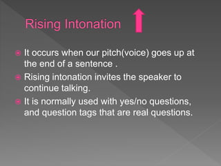  It occurs when our pitch(voice) goes up at
the end of a sentence .
 Rising intonation invites the speaker to
continue talking.
 It is normally used with yes/no questions,
and question tags that are real questions.
 
