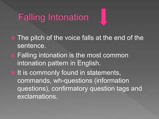  The pitch of the voice falls at the end of the
sentence.
 Falling intonation is the most common
intonation pattern in English.
 It is commonly found in statements,
commands, wh-questions (information
questions), confirmatory question tags and
exclamations.
 