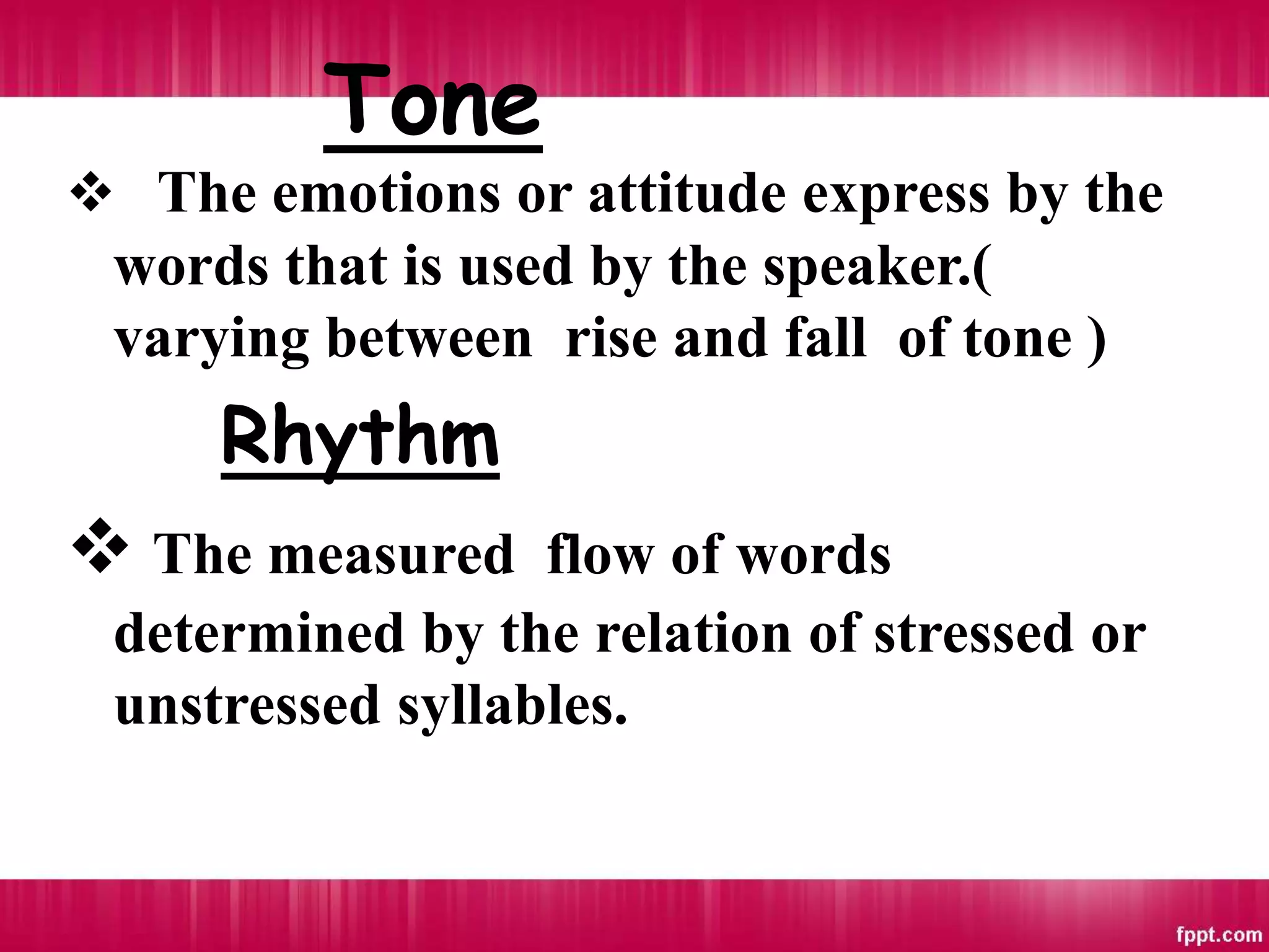 Tone
 The emotions or attitude express by the
words that is used by the speaker.(
varying between rise and fall of tone )
Rhythm
 The measured flow of words
determined by the relation of stressed or
unstressed syllables.
 